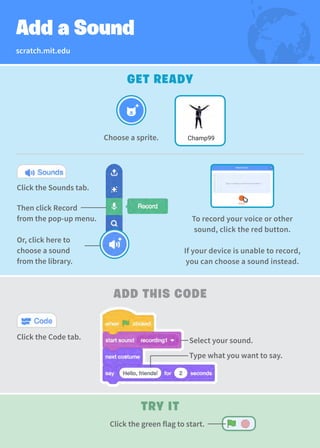 GET READY
Choose a sprite. Champ99
To record your voice or other
sound, click the red button.
If your device is unable to record,
you can choose a sound instead.
Click the Sounds tab.
Then click Record
from the pop-up menu.
Or, click here to
choose a sound
from the library.
scratch.mit.edu
Add a Sound
Select your sound.
TRY IT
ADD THIS CODE
Click the Code tab.
Type what you want to say.
Click the green flag to start.
 