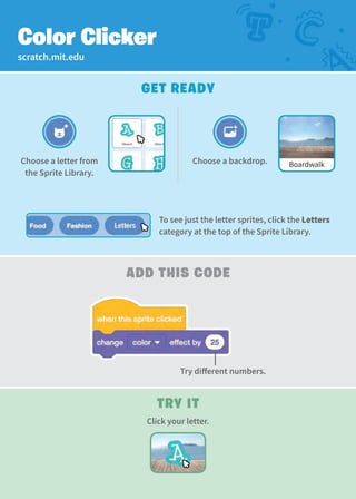 scratch.mit.edu
add This Code
Try It
Click your letter.
Color Clicker
Get Ready
Choose a letter from
the Sprite Library.
Try different numbers.
Choose a backdrop. Boardwalk
To see just the letter sprites, click the Letters
category at the top of the Sprite Library.
 