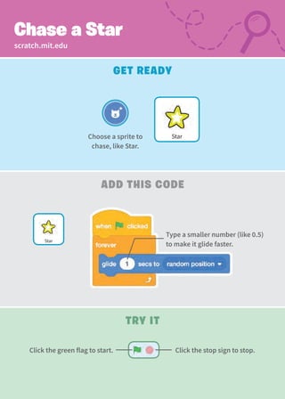 Try It
Click the stop sign to stop.
Click the green flag to start.
scratch.mit.edu
Add This Code
Chase a Star
Get Ready
Star
Choose a sprite to
chase, like Star.
Star
Type a smaller number (like 0.5)
to make it glide faster.
 