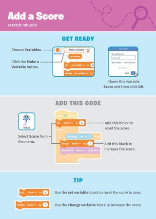 Add this block to
reset the score.
Select Score from
the menu.
scratch.mit.edu
Add This Code
Tip
Add a Score
Add this block to
increase the score.
Get Ready
Name this variable
Score and then click OK.
Choose Variables.
Click the Make a
Variable button.
Robot
Use the set variable block to reset the score to zero.
Use the change variable block to increase the score.
Score
 