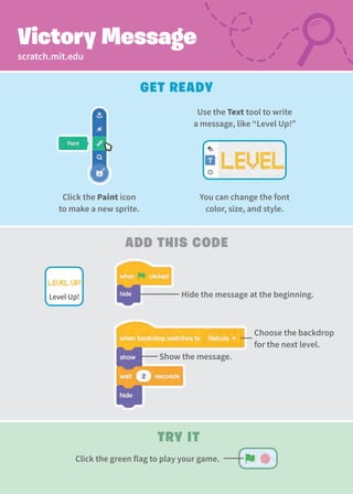 Use the Text tool to write
a message, like “Level Up!”
You can change the font
color, size, and style.
Choose the backdrop
for the next level.
Try It
Click the green flag to play your game.
scratch.mit.edu
Victory Message
Get Ready
Add this Code
Hide the message at the beginning.
Level Up!
Click the Paint icon
to make a new sprite.
Show the message.
 