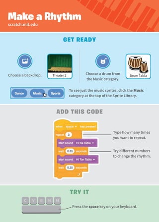 Make a Rhythm
Get Ready
Try It
Add this Code
Choose a drum from
the Music category.
Type how many times
you want to repeat.
Try different numbers
to change the rhythm.
Choose a backdrop.
scratch.mit.edu
Drum Tabla
Theater 2
Press the space key on your keyboard.
To see just the music sprites, click the Music
category at the top of the Sprite Library.
 