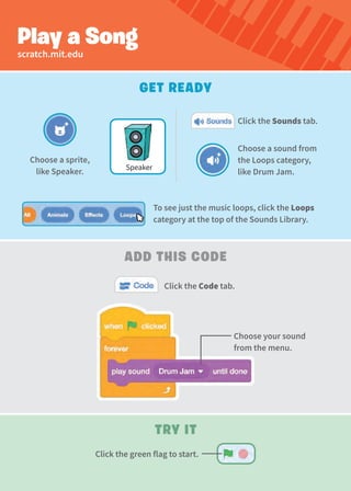 Play a Song
Get Ready
Add this Code
Choose a sound from
the Loops category,
like Drum Jam.
Choose a sprite,
like Speaker.
Click the Sounds tab.
Click the Code tab.
scratch.mit.edu
Speaker
Choose your sound
from the menu.
Try It
To see just the music loops, click the Loops
category at the top of the Sounds Library.
Click the green flag to start.
 