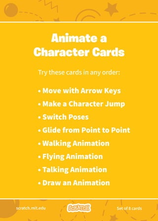 Try these cards in any order:
• Move with Arrow Keys
• Make a Character Jump
• Switch Poses
• Glide from Point to Point
• Walking Animation
• Flying Animation
• Talking Animation
• Draw an Animation
Animate a
Character Cards
scratch.mit.edu Set of 8 cards
 