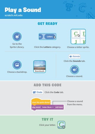 scratch.mit.edu
Get Ready
Play a Sound
add This Code
Try It
Click the Code tab.
Choose a sound.
Click the Sounds tab.
Choose a backdrop. Boardwalk
Choose a sound
from the menu.
Click your letter.
Go to the
Sprite Library. Click the Letters category. Choose a letter sprite.
 