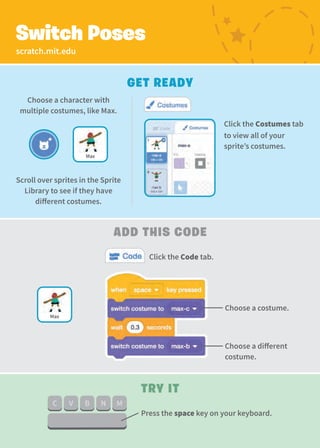 scratch.mit.edu
Switch Poses
Get Ready
Add This Code
Choose a costume.
Click the Code tab.
Choose a character with
multiple costumes, like Max.
Try It
Choose a different
costume.
Max
Click the Costumes tab
to view all of your
sprite’s costumes.
Press the space key on your keyboard.
Scroll over sprites in the Sprite
Library to see if they have
different costumes.
Max
 