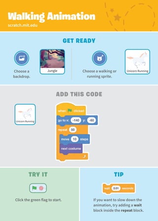 scratch.mit.edu
Walking Animation
Get Ready
Add This Code
Choose a walking or
running sprite.
Jungle
Choose a
backdrop.
Unicorn Running
Unicorn Running
Try It
Click the green flag to start.
Tip
If you want to slow down the
animation, try adding a wait
block inside the repeat block.
 