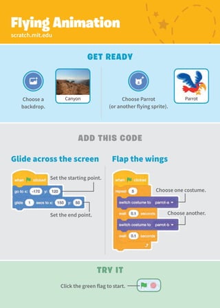Choose Parrot
(or another flying sprite).
Canyon
Choose a
backdrop.
Parrot
scratch.mit.edu
Flying Animation
Add This Code
Choose one costume.
Get Ready
Set the starting point.
Set the end point. Choose another.
Glide across the screen Flap the wings
Try It
Click the green flag to start.
 