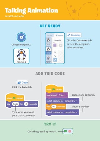 Choose Penguin 2.
Penguin 2
Click the Costumes tab
to view the penguin’s
other costumes.
scratch.mit.edu
Talking Animation
Add This Code
Get Ready
Type what you want
your character to say.
Choose one costume.
Choose another.
Click the Code tab.
Try It
Click the green flag to start.
 