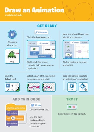 Frog
Choose a
character.
Now you should have two
identical costumes.
Click the
Select tool.
Select a part of the costume
to squeeze or stretch it.
Drag the handle to rotate
an object you’ve selected.
Use the next
costume block
to animate your
character.
Try It
Click the green flag to start.
Right-click (on a Mac,
control-click) a costume to
duplicate it.
Click the Costumes tab.
Click a costume to select
and edit it.
scratch.mit.edu
Draw an Animation
Add This Code
Get Ready
Click the Code tab.
 