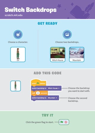 Create a Story
Try It
add This Code
Get Ready
Switch Backdrops
Choose two backdrops.
Mountain
Witch House
Choose the backdrop
you want to start with.
Choose the second
backdrop.
Elf
Choose a character.
Elf
scratch.mit.edu
Click the green flag to start.
 