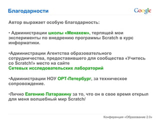 Благодарности Автор выражает особую благодарность: Администрации  школы «Менахем»,  терпящей мои эксперименты по внедрению программы  Scratch  в курс информатики. Администрации Агентства образовательного сотрудничества, предоставившего для сообщества «Учитесь со  Scratch! » место на сайте  Сетевых исследовательских лабораторий Администрации НОУ  ОРТ-Петербург , за техническое сопровождение. Лично  Евгению Патаракину  за то, что он в свое время открыл для меня волшебный мир  Scratch/ 