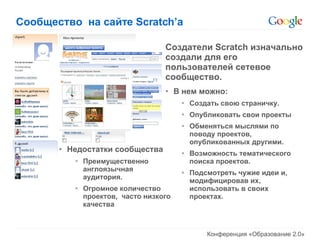 Сообщество  на сайте  Scratch’a Создатели  Scratch  изначально создали для его пользователей сетевое сообщество. В нем можно: Создать свою страничку. Опубликовать свои проекты Обменяться мыслями по поводу проектов, опубликованных другими. Возможность тематического поиска проектов. Подсмотреть чужие идеи и, модифицировав их, использовать в своих проектах. Недостатки сообщества Преимущественно англоязычная аудитория. Огромное количество проектов,  часто низкого качества 