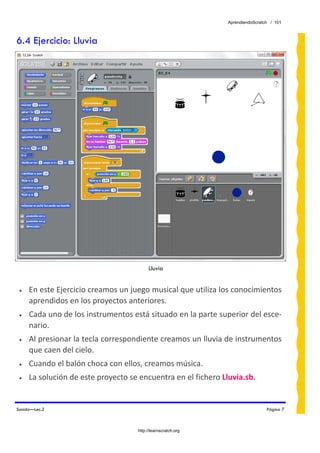 AprendiendoScratch / 101



6.4 Ejercicio: Lluvia




                                          Lluvia


 •   En este Ejercicio creamos un juego musical que utiliza los conocimientos 
     aprendidos en los proyectos anteriores. 
 •   Cada uno de los instrumentos está situado en la parte superior del esce‐
     nario.  
 •   Al presionar la tecla correspondiente creamos un lluvia de instrumentos 
     que caen del cielo. 
 •   Cuando el balón choca con ellos, creamos música. 
 •   La solución de este proyecto se encuentra en el fichero Lluvia.sb.  


Sonido—Lec.2                                                                    Página 7



                                     http://learnscratch.org
 