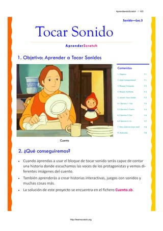 AprendiendoScratch / 103



                                                                     Sonido—Lec.3



           Tocar Sonido
                             AprenderScratch


1. Objetivo: Aprender a Tocar Sonidos
                                                              Contenidos
                                                              1. Objetivo                     P.1


                                                              2. ¿Qué conseguiremos?          P.1


                                                              3. Bloques Principales          P.2


                                                              4. Bloques Auxiliares           P.2

                                                              5. Lección: Tocar Sonido        P.3


                                                              6.1 Ejercicio 1: Vals           P.4


                                                              6.2 Ejercicio 2: Cuatro         P.5

                                                              6.3 Ejercicio 3: Dos            P.6

                                                              6.4 Ejercicio 4: Lío            P.7

                                                              7. Reto: ¿Sabrías hacer esto?   P.8

                                                              8. Materiales                   P.8



                          Cuento


2. ¿Qué conseguiremos?
•   Cuando aprendas a usar el bloque de tocar sonido serás capaz de contar 
    una historia donde escuchamos las voces de los protagonistas y vemos di‐
    ferentes imágenes del cuento.
•   También aprenderás a crear historias interactivas, juegos con sonidos y 
    muchas cosas más.
•   La solución de este proyecto se encuentra en el fichero Cuento.sb. 




                                   http://learnscratch.org
 