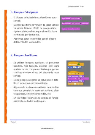 AprendiendoScratch / 104



3. Bloques Principales
•   El bloque principal de esta lección es tocar 
    sonido. 
•   Este bloque tiene la versión de tocar sonido 
    y esperar. Tiene el efecto de no ejecutar el 
    siguiente bloque hasta que el sonido haya 
    terminado por completo. 
•   Podemos parar los sonidos con el bloque 
    detener todos los sonidos.




4. Bloques Auxiliares

•   Se  utilizan  bloques  auxiliares  (al  presionar 
    bandera,  fijar  tamaño,  esperar,  etc.)  para 
    realizar tareas complementarias que permi‐
    tan ilustrar mejor el uso del bloque de tocar 
    sonido. 
•   Estos bloque auxiliares se estudian en deta‐
    lle en su lección correspondiente. 
•   Algunas de las tareas auxiliares de esta lec‐
    ción nos permitirán hacer cosas como efec‐
    tos gráficos, sincronizar sonidos, etc. 
•   En los Video Tutoriales se explica el funcio‐
    namiento de todos los bloques. 




Página 2                                                                         Tocar Sonido



                                 http://learnscratch.org
 