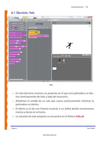 AprendiendoScratch / 106



6.1 Ejercicio: Vals




                                         Vals



 •   En este Ejercicio creamos un proyecto en el que una patinadora se des‐
     liza continuamente de lado a lado del escenario. 
 •   Añadimos  el  sonido  de  un  vals  que  suena  continuamente  mientras  la 
     patinadora se desliza. 
 •   El efecto es el de una historia musical, o un ballet donde encontramos 
     música y danza en armonía. 
 •   La solución de este proyecto se encuentra en el fichero Vals.sb.  



Página 4                                                                        Tocar Sonido



                               http://learnscratch.org
 