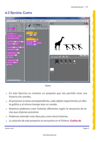 AprendiendoScratch / 107



6.2 Ejercicio: Cuatro




                                         Cuatro


 •   En  este  Ejercicio  se  creamos  un  proyecto  que  nos  permite  crear  una 
     historia con sonidos.  
 •   Al presionar la tecla correspondiente, cada objeto experimenta un efec‐
     to gráfico y al mismo tiempo toca un sonido. 
 •   Nosotros podemos crear historias diferentes según la secuencia de te‐
     clas que elijamos presionar. 
 •   Podemos extender esta idea para crear otras historias. 
 •   La solución de este proyecto se encuentra en el fichero: Cuatro.sb.  

Sonido—Lec.3                                                                       Página 5



                                      http://learnscratch.org
 