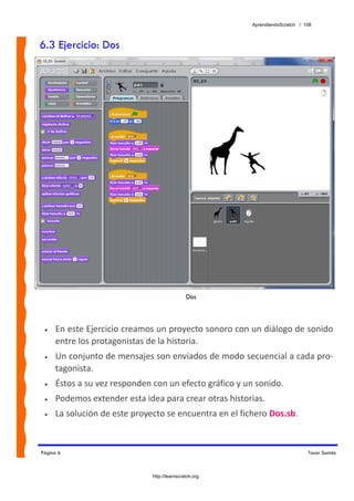 AprendiendoScratch / 108



6.3 Ejercicio: Dos




                                              Dos



 •   En este Ejercicio creamos un proyecto sonoro con un diálogo de sonido 
     entre los protagonistas de la historia. 
 •   Un conjunto de mensajes son enviados de modo secuencial a cada pro‐
     tagonista. 
 •   Éstos a su vez responden con un efecto gráfico y un sonido. 
 •   Podemos extender esta idea para crear otras historias. 
 •   La solución de este proyecto se encuentra en el fichero Dos.sb.  


Página 6                                                                      Tocar Sonido



                              http://learnscratch.org
 