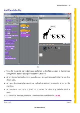AprendiendoScratch / 109



6.4 Ejercicio: Lío




                                           Lío

•   En este Ejercicio aprendemos a detener todos los sonidos e ilustramos 
    un ejemplo donde esto puede ser de utilidad.  
•   Al presionar las teclas correspondientes las patinadoras inician la música 
    de un vals. 
•   Al cabo de un rato la mezcla de todos los sonidos se convierte en un lío 
    musical. 
•   Al presionar una tecla la jirafa da la orden de silencio y toda la música 
    para. 
•   La solución de este proyecto se encuentra en el fichero Lio.sb.  

Sonido—Lec.3                                                                    Página 7



                                     http://learnscratch.org
 