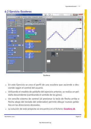 AprendiendoScratch / 11



6.2 Ejercicio: Escaleras




                                             Escaleras




 •   En este Ejercicio se crea el perfil de una escalera que asciende o des‐
     ciende según el control del usuario.  
 •   Utilizando el modelo de peldaño del ejercicio anterior, se realiza un pel‐
     daño descendente (cambiando el sentido de los giros). 
 •   Un sencillo sistema de control (al presionar la tecla de flecha arriba o 
     flecha abajo del teclado del ordenador) permite dibujar nuevos pelda‐
     ños en las direcciones deseadas. 
 •   La solución de este proyecto se encuentra en el fichero: Escalera.sb.  


Movimiento—Lec.1                                                                Página 5



                                     http://learnscratch.org
 