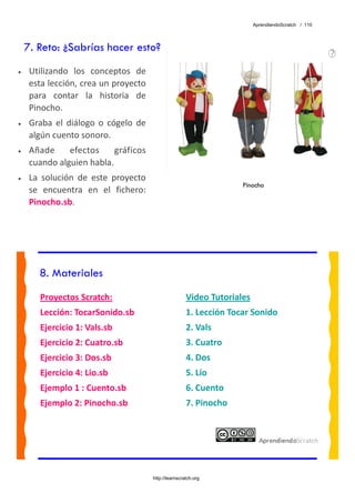 AprendiendoScratch / 110




    7. Reto: ¿Sabrías hacer esto?
•    Utilizando  los  conceptos  de 
     esta lección, crea un proyecto 
     para  contar  la  historia  de 
     Pinocho. 
•    Graba  el  diálogo  o  cógelo  de 
     algún cuento sonoro. 
•    Añade  efectos  gráficos 
     cuando alguien habla. 
•    La  solución  de  este  proyecto 
                                                                        Pinocho
     se  encuentra  en  el  fichero: 
     Pinocho.sb.  




        8. Materiales
        Proyectos Scratch:                                Video Tutoriales 
        Lección: TocarSonido.sb                           1. Lección Tocar Sonido 
        Ejercicio 1: Vals.sb                              2. Vals 
        Ejercicio 2: Cuatro.sb                            3. Cuatro 
        Ejercicio 3: Dos.sb                               4. Dos 
        Ejercicio 4: Lio.sb                               5. Lío 
        Ejemplo 1 : Cuento.sb                             6. Cuento 
        Ejemplo 2: Pinocho.sb                             7. Pinocho 
         




                                          http://learnscratch.org
 