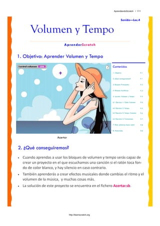 AprendiendoScratch / 111



                                                                        Sonido—Lec.4


        Volumen y Tempo
                             AprenderScratch


1. Objetivo: Aprender Volumen y Tempo
                                                             Contenidos
                                                             1. Objetivo                      P.1


                                                             2. ¿Qué conseguiremos?           P.1


                                                             3. Bloques Principales           P.2


                                                             4. Bloques Auxiliares            P.2


                                                             5. Lección: Volumen y Tempo      P.3


                                                             6.1 Ejercicio 1: Chelo Volumen   P.4


                                                             6.2 Ejercicio 2: Tempo           P.5

                                                             6.3 Ejercicio 3: Tempo Volumen   P.6


                                                             6.4 Ejercicio 4: Variaciones     P.7


                                                             7. Reto: ¿Sabrías hacer esto?    P.8


                                                             8. Materiales                    P.8


                         Acertar


2. ¿Qué conseguiremos?
•   Cuando aprendas a usar los bloques de volumen y tempo serás capaz de 
    crear un proyecto en el que escuchamos una canción si el ratón toca fon‐
    do de color blanco, y hay silencio en caso contrario. 
•   También aprenderás a crear efectos musicales donde cambias el ritmo y el 
    volumen de la música,  y muchas cosas más.
•   La solución de este proyecto se encuentra en el fichero Acertar.sb. 




                                   http://learnscratch.org
 