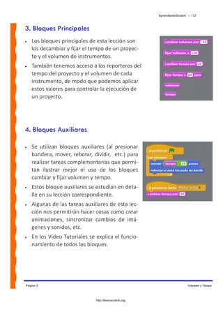 AprendiendoScratch / 112



3. Bloques Principales
•   Los bloques principales de esta lección son 
    los decambiar y fijar el tempo de un proyec‐
    to y el volumen de instrumentos. 
•   También tenemos acceso a los reporteros del 
    tempo del proyecto y el volumen de cada 
    instrumento, de modo que podemos aplicar 
    estos valores para controlar la ejecución de 
    un proyecto.




4. Bloques Auxiliares

•   Se  utilizan  bloques  auxiliares  (al  presionar 
    bandera, mover, rebotar, dividir,  etc.) para 
    realizar tareas complementarias que permi‐
    tan  ilustrar  mejor  el  uso  de  los  bloques 
    cambiar y fijar volumen y tempo. 
•   Estos bloque auxiliares se estudian en deta‐
    lle en su lección correspondiente. 
•   Algunas de las tareas auxiliares de esta lec‐
    ción nos permitirán hacer cosas como crear 
    animaciones,  sincronizar  cambios  de  imá‐
    genes y sonidos, etc. 
•   En los Video Tutoriales se explica el funcio‐
    namiento de todos los bloques. 




Página 2                                                                     Volumen y Tempo



                                 http://learnscratch.org
 