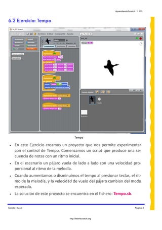 AprendiendoScratch / 115



6.2 Ejercicio: Tempo




                                          Tempo

 •   En  este  Ejercicio  creamos  un  proyecto  que  nos  permite  experimentar 
     con el control de Tempo. Comenzamos un script que produce una se‐
     cuencia de notas con un ritmo inicial. 
 •   En el escenario un pájaro vuela de lado a lado con una velocidad pro‐
     porcional al ritmo de la melodía. 
 •   Cuando aumentamos o disminuimos el tempo al presionar teclas, el rit‐
     mo de la melodía, y la velocidad de vuelo del pájaro cambian del modo 
     esperado. 
 •   La solución de este proyecto se encuentra en el fichero: Tempo.sb.  


Sonido—Lec.4                                                                      Página 5



                                     http://learnscratch.org
 