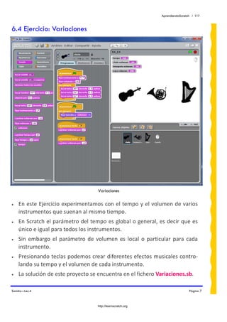 AprendiendoScratch / 117



6.4 Ejercicio: Variaciones




                                      Variaciones

•   En este Ejercicio experimentamos con el tempo y el volumen de varios 
    instrumentos que suenan al mismo tiempo. 
•   En Scratch el parámetro del tempo es global o general, es decir que es 
    único e igual para todos los instrumentos. 
•   Sin  embargo  el  parámetro  de  volumen  es  local  o  particular  para  cada 
    instrumento. 
•   Presionando teclas podemos crear diferentes efectos musicales contro‐
    lando su tempo y el volumen de cada instrumento. 
•   La solución de este proyecto se encuentra en el fichero Variaciones.sb.  

Sonido—Lec.4                                                                       Página 7



                                      http://learnscratch.org
 