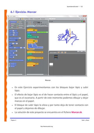 AprendiendoScratch / 122



6.1 Ejercicio: Marcar




                                        Marcar


 •   En  este  Ejercicio  experimentamos  con  los  bloques  bajar  lápiz  y  subir 
     lápiz. 
 •   El efecto de bajar lápiz es el de hacer contacto entre el lápiz y el papel, 
     que es el escenario. A partir de este momento podemos dibujar y dejar 
     marcas en el papel. 
 •   El bloque de subir lápiz lo eleva y por tanto deja de tener contacto con 
     el papel y dejamos de dibujar. 
 •   La solución de este proyecto se encuentra en el fichero Marcar.sb.  


Página 4                                                                          Subir y Bajar



                                http://learnscratch.org
 