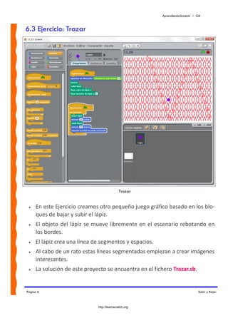 AprendiendoScratch / 124



6.3 Ejercicio: Trazar




                                               Trazar


 •   En este Ejercicio creamos otro pequeño juego gráfico basado en los blo‐
     ques de bajar y subir el lápiz. 
 •   El  objeto  del  lápiz  se  mueve  libremente  en  el  escenario  rebotando  en 
     los bordes. 
 •   El lápiz crea una línea de segmentos y espacios. 
 •   Al cabo de un rato estas líneas segmentadas empiezan a crear imágenes 
     interesantes. 
 •   La solución de este proyecto se encuentra en el fichero Trazar.sb.  


Página 6                                                                           Subir y Bajar



                                http://learnscratch.org
 