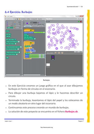 AprendiendoScratch / 125



6.4 Ejercicio: Burbujas




                                           Burbujas


 •   En este Ejercicio creamos un juego gráfico en el que al azar dibujamos 
     burbujas en forma de círculos en el escenario. 
 •   Para  dibujar  una  burbuja  bajamos  el  lápiz  y  le  hacemos  describir  un 
     círculo. 
 •   Terminada la burbuja, levantamos el lápiz del papel y los colocamos de 
     un modo aleatorio en otro lugar del escenario. 
 •   Continuamos este proceso creando un mundo de burbujas. 
 •   La solución de este proyecto se encuentra en el fichero Burbujas.sb.  


Lápiz—Lec.1                                                                        Página 7



                                      http://learnscratch.org
 