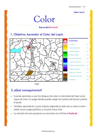 AprendiendoScratch / 127



                                                                       Lápiz—Lec.2



                        Color
                             AprenderScratch


1. Objetivo: Aprender el Color del Lapiz
                                                            Contenidos
                                                            1. Objetivo                          P.1


                                                            2. ¿Qué conseguiremos?               P.1


                                                            3. Bloques Principales               P.2


                                                            4. Bloques Auxiliares                P.2


                                                            5. Lección: Color del Lápiz          P.3


                                                            6.1 Ejercicio 1: Fijar Color         P.4


                                                            6.2 Ejercicio 2: Paleta de Colores   P.5

                                                            6.3 Ejercicio 3: Gamas               P.6

                                                            6.4 Ejercicio 4: Tres Colores        P.7

                                                            7. Reto: ¿Sabrías hacer esto?        P.8

                                                            8. Materiales                        P.8


                         Puzle


2. ¿Qué conseguiremos?
•   Cuando aprendas a usar los bloques de color e intensidad del lápiz serás 
    capaz de crear un juego donde puedes elegir los colores del pincel y pintar 
    el puzle. 
•   También aprenderás a crear colores eligiendo el valor de su color e inten‐
    sidad, hacer juegos gráficos, y muchas cosas más.
•   La solución de este proyecto se encuentra en el fichero Puzle.sb. 




                                 http://learnscratch.org
 