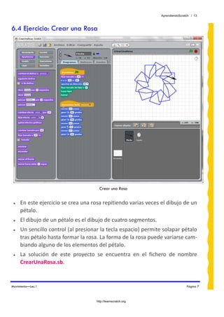 AprendiendoScratch / 13



6.4 Ejercicio: Crear una Rosa




                                        Crear una Rosa


 •   En este ejercicio se crea una rosa repitiendo varias veces el dibujo de un 
     pétalo. 
 •   El dibujo de un pétalo es el dibujo de cuatro segmentos. 
 •   Un sencillo control (al presionar la tecla espacio) permite solapar pétalo 
     tras pétalo hasta formar la rosa. La forma de la rosa puede variarse cam‐
     biando alguno de los elementos del pétalo. 
 •   La  solución  de  este  proyecto  se  encuentra  en  el  fichero  de  nombre  
     CrearUnaRosa.sb.  


Movimiento—Lec.1                                                                  Página 7



                                      http://learnscratch.org
 