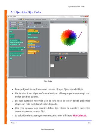 AprendiendoScratch / 130



6.1 Ejercicio: Fijar Color




                                    Fijar Color



 •   En este Ejercicio exploramos el uso del bloque fijar color del lápiz. 
 •   Haciendo clic en el pequeño cuadrado en el bloque podemos elegir uno 
     de los posibles colores. 
 •   En  este  ejercicio  hacemos  uso  de  una  rosa  de  color  donde  podemos 
     elegir con más facilidad el color deseado. 
 •   Una rosa de color nos permite definir los colores de nuestros proyectos 
     de un modo mucho más fácil. 
 •   La solución de este proyecto se encuentra en el fichero FijarColor.sb.  

Página 4                                                                              Color



                               http://learnscratch.org
 