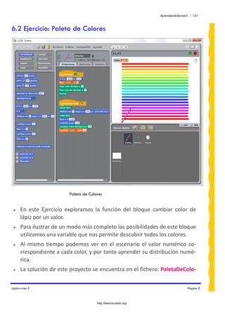 AprendiendoScratch / 131



6.2 Ejercicio: Paleta de Colores




                          Paleta de Colores


 •   En  este  Ejercicio  exploramos  la  función  del  bloque  cambiar  color  de 
     lápiz por un valor.  
 •   Para ilustrar de un modo más completo las posibilidades de este bloque 
     utilizamos una variable que nos permite descubrir todos los colores. 
 •   Al  mismo  tiempo  podemos  ver  en  el  escenario  el  valor  numérico  co‐
     rrespondiente a cada color, y por tanto aprender su distribución numé‐
     rica. 
 •   La solución de este proyecto se encuentra en el fichero: PaletaDeColo‐


Lápiz—Lec.2                                                                        Página 5



                                        http://learnscratch.org
 