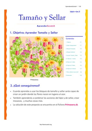 AprendiendoScratch / 135



                                                                       Lápiz—Lec.3



         Tamaño y Sellar
                             AprenderScratch


1. Objetivo: Aprender Tamaño y Sellar
                                                             Contenidos
                                                             1. Objetivo                     P.1


                                                             2. ¿Qué conseguiremos?          P.1


                                                             3. Bloques Principales          P.2


                                                             4. Bloques Auxiliares           P.2

                                                             5. Lección: Tamaño y Sellar     P.3


                                                             6.1 Ejercicio 1: Grueso         P.4


                                                             6.2 Ejercicio 2: Sellar         P.5

                                                             6.3 Ejercicio 3: Estela         P.6

                                                             6.4 Ejercicio 4: Alicatar       P.7

                                                             7. Reto: ¿Sabrías hacer esto?   P.8

                                                             8. Materiales                   P.8



                      Primavera


2. ¿Qué conseguiremos?
•   Cuando aprendas a usar los bloques de tamaño y sellar serás capaz de 
    crear un jardín donde las flores nacen en lugares al azar. 
•   También aprenderás a combinar las acciones del lápiz y de sellar, crear 
    mosaicos,  y muchas cosas más.
•   La solución de este proyecto se encuentra en el fichero Primavera.sb. 




                                  http://learnscratch.org
 