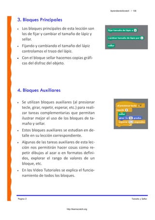 AprendiendoScratch / 136



3. Bloques Principales
•   Los bloques principales de esta lección son 
    los de fijar y cambiar el tamaño de lápiz y 
    sellar.  
•   Fijando y cambiando el tamaño del lápiz 
    controlamos el trazo del lápiz. 
•   Con el bloque sellar hacemos copias gráfi‐
    cas del disfraz del objeto.




4. Bloques Auxiliares

•   Se  utilizan  bloques  auxiliares (al presionar 
    tecle, girar, repetir, esperar, etc.) para reali‐
    zar  tareas  complementarias  que  permitan 
    ilustrar mejor el uso de los bloques de ta‐
    maño y sellar. 
•   Estos bloques auxiliares se estudian en de‐
    talle en su lección correspondiente. 
•   Algunas de las tareas auxiliares de esta lec‐
    ción  nos  permitirán  hacer  cosas  como  re‐
    petir  dibujos  al  azar  o  en  formatos  defini‐
    dos,  explorar  el  rango  de  valores  de  un 
    bloque, etc.  
•   En los Video Tutoriales se explica el funcio‐
    namiento de todos los bloques. 




Página 2                                                                       Tamaño y Sellar



                                  http://learnscratch.org
 