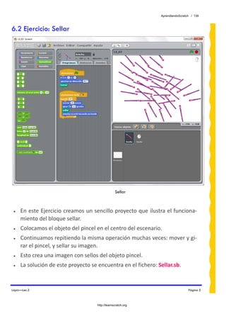 AprendiendoScratch / 139



6.2 Ejercicio: Sellar




                                                  Sellar



 •   En este Ejercicio creamos un sencillo proyecto que ilustra el funciona‐
     miento del bloque sellar.  
 •   Colocamos el objeto del pincel en el centro del escenario. 
 •   Continuamos repitiendo la misma operación muchas veces: mover y gi‐
     rar el pincel, y sellar su imagen. 
 •   Esto crea una imagen con sellos del objeto pincel. 
 •   La solución de este proyecto se encuentra en el fichero: Sellar.sb.  


Lápiz—Lec.3                                                                      Página 5



                                     http://learnscratch.org
 