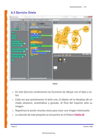 AprendiendoScratch / 140



6.3 Ejercicio: Estela




                                                   Estela



 •   En este Ejercicio combinamos las funciones de dibujar con el lápiz y se‐
     llar. 
 •   Cada vez que presionamos la tecla uno, el objeto sol se desplaza de un 
     modo  aleatorio,  moviéndose  y  girando.  Al  final  del  trayecto  sella  su 
     imagen. 
 •   Repetimos la acción muchas veces para crear una imagen interesante. 
 •   La solución de este proyecto se encuentra en el fichero Estela.sb.  



Página 6                                                                       Tamaño y Sellar



                                http://learnscratch.org
 