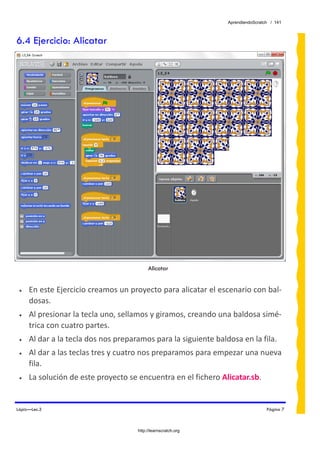 AprendiendoScratch / 141



6.4 Ejercicio: Alicatar




                                          Alicatar


 •   En este Ejercicio creamos un proyecto para alicatar el escenario con bal‐
     dosas. 
 •   Al presionar la tecla uno, sellamos y giramos, creando una baldosa simé‐
     trica con cuatro partes. 
 •   Al dar a la tecla dos nos preparamos para la siguiente baldosa en la fila. 
 •   Al dar a las teclas tres y cuatro nos preparamos para empezar una nueva 
     fila. 
 •   La solución de este proyecto se encuentra en el fichero Alicatar.sb.  


Lápiz—Lec.3                                                                      Página 7



                                     http://learnscratch.org
 