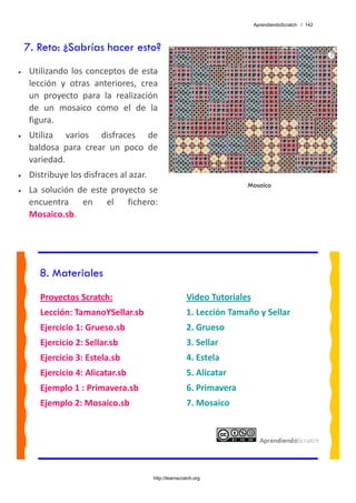 AprendiendoScratch / 142




    7. Reto: ¿Sabrías hacer esto?
•    Utilizando  los  conceptos  de  esta 
     lección  y  otras  anteriores,  crea 
     un  proyecto  para  la  realización 
     de  un  mosaico  como  el  de  la 
     figura. 
•    Utiliza  varios  disfraces  de  
     baldosa  para  crear  un  poco  de 
     variedad. 
•    Distribuye los disfraces al azar. 
                                                                          Mosaico
•    La  solución  de  este  proyecto  se 
     encuentra  en  el  fichero: 
     Mosaico.sb.  




        8. Materiales
        Proyectos Scratch:                                Video Tutoriales 
        Lección: TamanoYSellar.sb                         1. Lección Tamaño y Sellar 
        Ejercicio 1: Grueso.sb                            2. Grueso 
        Ejercicio 2: Sellar.sb                            3. Sellar 
        Ejercicio 3: Estela.sb                            4. Estela 
        Ejercicio 4: Alicatar.sb                          5. Alicatar 
        Ejemplo 1 : Primavera.sb                          6. Primavera 
        Ejemplo 2: Mosaico.sb                             7. Mosaico 
         




                                          http://learnscratch.org
 
