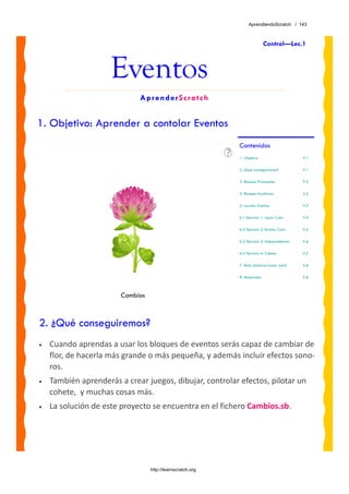AprendiendoScratch / 143



                                                                            Control—Lec.1



                     Eventos
                             AprenderScratch


1. Objetivo: Aprender a contolar Eventos
                                                            Contenidos
                                                            1. Objetivo                       P.1

                                                            2. ¿Qué conseguiremos?            P.1

                                                            3. Bloques Principales            P.2

                                                            4. Bloques Auxiliares             P.2

                                                            5. Lección: Eventos               P.3

                                                            6.1 Ejercicio 1: Lápiz Color      P.4

                                                            6.2 Ejercicio 2: Brocha Color     P.5

                                                            6.3 Ejercicio 3: Independientes   P.6

                                                            6.4 Ejercicio 4: Cohete           P.7

                                                            7. Reto: ¿Sabrías hacer esto?     P.8

                                                            8. Materiales                     P.8



                        Cambios



2. ¿Qué conseguiremos?
•   Cuando aprendas a usar los bloques de eventos serás capaz de cambiar de 
    flor, de hacerla más grande o más pequeña, y además incluir efectos sono‐
    ros.  
•   También aprenderás a crear juegos, dibujar, controlar efectos, pilotar un 
    cohete,  y muchas cosas más.
•   La solución de este proyecto se encuentra en el fichero Cambios.sb. 




                                  http://learnscratch.org
 
