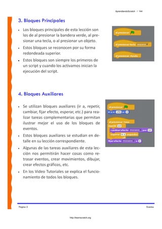 AprendiendoScratch / 144



3. Bloques Principales
•   Los bloques principales de esta lección son 
    los de al presionar la bandera verde, al pre‐
    sionar una tecla, o al presionar un objeto.  
•   Estos bloques se reconocen por su forma 
    redondeada superior. 
•   Estos bloques son siempre los primeros de 
    un script y cuando los activamos inician la 
    ejecución del script.




4. Bloques Auxiliares

•   Se  utilizan  bloques  auxiliares  (ir  a,  repetir, 
    cambiar, fijar efecto, esperar, etc.) para rea‐
    lizar tareas complementarias que permitan 
    ilustrar  mejor  el  uso  de  los  bloques  de 
    eventos. 
•   Estos bloques auxiliares se estudian en de‐
    talle en su lección correspondiente. 
•   Algunas de las tareas auxiliares de esta lec‐
    ción  nos  permitirán  hacer  cosas  como  re‐
    trasar eventos, crear movimientos, dibujar, 
    crear efectos gráficos, etc. 
•   En los Video Tutoriales se explica el funcio‐
    namiento de todos los bloques. 




Página 2                                                                                Eventos



                                   http://learnscratch.org
 