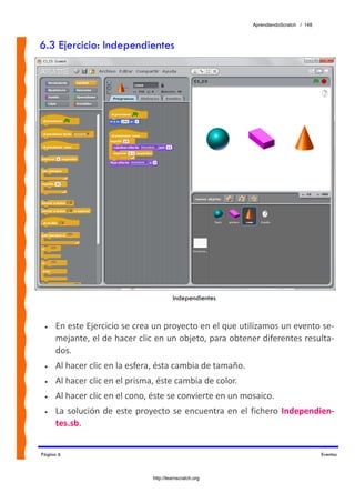 AprendiendoScratch / 148



6.3 Ejercicio: Independientes




                                         Independientes



 •   En este Ejercicio se crea un proyecto en el que utilizamos un evento se‐
     mejante, el de hacer clic en un objeto, para obtener diferentes resulta‐
     dos. 
 •   Al hacer clic en la esfera, ésta cambia de tamaño. 
 •   Al hacer clic en el prisma, éste cambia de color. 
 •   Al hacer clic en el cono, éste se convierte en un mosaico. 
 •   La  solución  de  este  proyecto  se  encuentra  en  el  fichero  Independien‐
     tes.sb.  


Página 6                                                                               Eventos



                                http://learnscratch.org
 