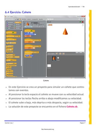 AprendiendoScratch / 149



6.4 Ejercicio: Cohete




                                        Cohete


 •   En este Ejercicio se crea un proyecto para simular un cohete que contro‐
     lamos con eventos. 
 •   Al presionar la tecla espacio el cohete se mueve con su velocidad actual. 
 •   Al presionar las teclas flecha arriba o abajo modificamos su velocidad. 
 •   El cohete sube o baja, más deprisa o más despacio, según su velocidad. 
 •   La solución de este proyecto se encuentra en el fichero Cohete.sb.  




Control—Lec.1                                                                   Página 7



                                     http://learnscratch.org
 