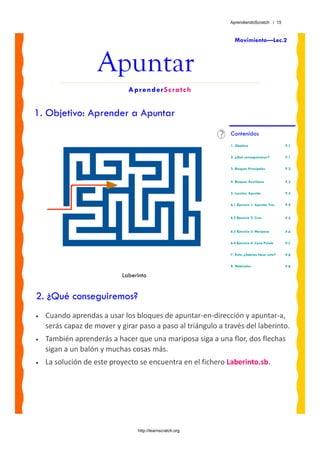 AprendiendoScratch / 15



                                                                Movimiento—Lec.2



                    Apuntar
                              AprenderScratch


1. Objetivo: Aprender a Apuntar
                                                              Contenidos
                                                              1. Objetivo                     P.1


                                                              2. ¿Qué conseguiremos?          P.1


                                                              3. Bloques Principales          P.2


                                                              4. Bloques Auxiliares           P.2

                                                              5. Lección: Apuntar             P.3


                                                              6.1 Ejercicio 1: Apuntar Tres   P.4


                                                              6.2 Ejercicio 2: Cruz           P.5


                                                              6.3 Ejercicio 3: Mariposa       P.6

                                                              6.4 Ejercicio 4: Caza Pelota    P.7


                                                              7. Reto: ¿Sabrías hacer esto?   P.8

                                                              8. Materiales                   P.8

                            Laberinto


2. ¿Qué conseguiremos?
•   Cuando aprendas a usar los bloques de apuntar‐en‐dirección y apuntar‐a, 
    serás capaz de mover y girar paso a paso al triángulo a través del laberinto. 
•   También aprenderás a hacer que una mariposa siga a una flor, dos flechas 
    sigan a un balón y muchas cosas más.
•   La solución de este proyecto se encuentra en el fichero Laberinto.sb. 




                                 http://learnscratch.org
 