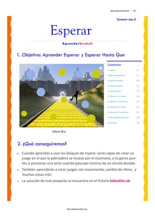 AprendiendoScratch / 151



                                                                           Control—Lec.2



                     Esperar
                             AprenderScratch


1. Objetivo: Aprender Esperar y Esperar Hasta Que
                                                             Contenidos
                                                             1. Objetivo                     P.1

                                                             2. ¿Qué conseguiremos?          P.1

                                                             3. Bloques Principales          P.2

                                                             4. Bloques Auxiliares           P.2

                                                             5. Lección: Esperar             P.3

                                                             6.1 Ejercicio 1: Al Ataque      P.4

                                                             6.2 Ejercicio 2: Uno Dos Tres   P.5

                                                             6.3 Ejercicio 3: Te Atrapo      P.6

                                                             6.4 Ejercicio 4: Tocando Rosa   P.7

                                                             7. Reto: ¿Sabrías hacer esto?   P.8

                                                             8. Materiales                   P.8



                       Sobre Oro



2. ¿Qué conseguiremos?
•   Cuando aprendas a usar los bloques de espera  serás capaz de crear un 
    juego en el que la patinadora se mueve por el escenario, y tú ganas pun‐
    tos si presionas una tecla cuando pasa por encima de un círculo dorado.  
•   También aprenderás a crear juegos con movimiento, cambio de ritmo,  y 
    muchas cosas más.
•   La solución de este proyecto se encuentra en el fichero SobreOro.sb. 




                                   http://learnscratch.org
 