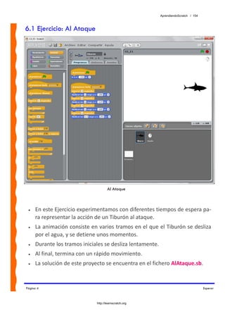 AprendiendoScratch / 154



6.1 Ejercicio: Al Ataque




                                      Al Ataque



 •   En este Ejercicio experimentamos con diferentes tiempos de espera pa‐
     ra representar la acción de un Tiburón al ataque. 
 •   La animación consiste en varios tramos en el que el Tiburón se desliza 
     por el agua, y se detiene unos momentos. 
 •   Durante los tramos iniciales se desliza lentamente. 
 •   Al final, termina con un rápido movimiento. 
 •   La solución de este proyecto se encuentra en el fichero AlAtaque.sb.  


Página 4                                                                               Esperar



                              http://learnscratch.org
 